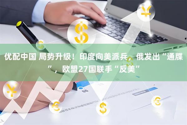 优配中国 局势升级！印度向美派兵，俄发出“通牒”，欧盟27国联手“反美”