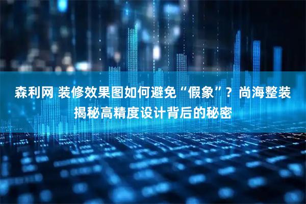 森利网 装修效果图如何避免“假象”？尚海整装揭秘高精度设计背后的秘密