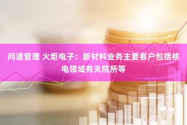 问道管理 火炬电子：新材料业务主要客户包括核电领域有关院所等