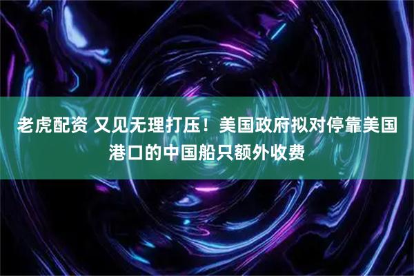 老虎配资 又见无理打压！美国政府拟对停靠美国港口的中国船只额外收费