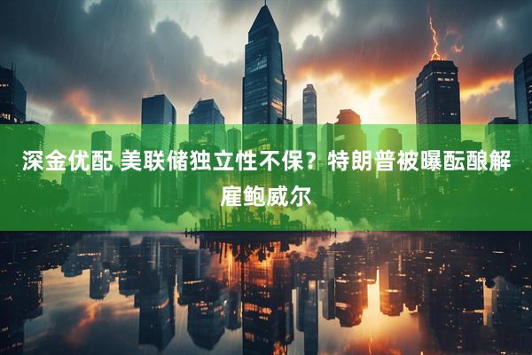 深金优配 美联储独立性不保？特朗普被曝酝酿解雇鲍威尔