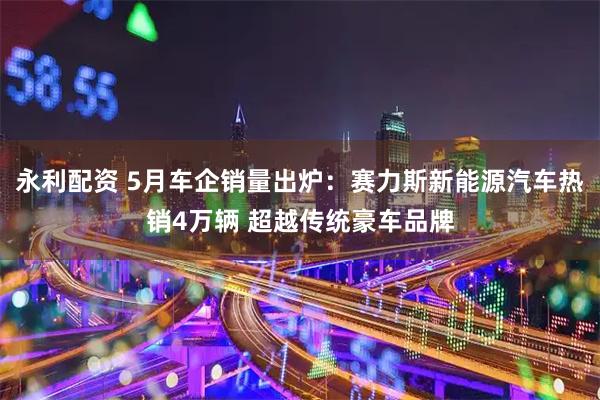 永利配资 5月车企销量出炉：赛力斯新能源汽车热销4万辆 超越传统豪车品牌