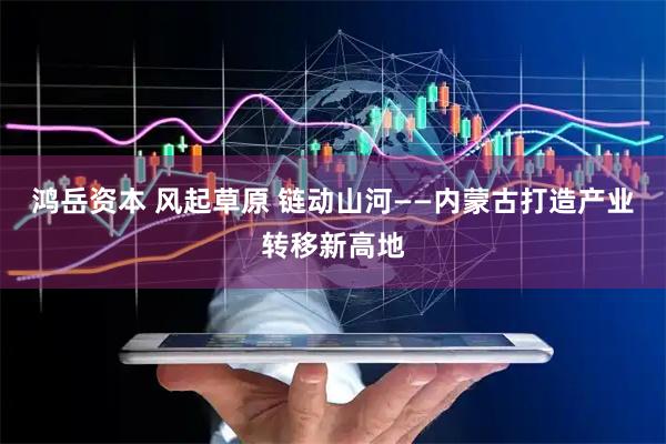 鸿岳资本 风起草原 链动山河——内蒙古打造产业转移新高地