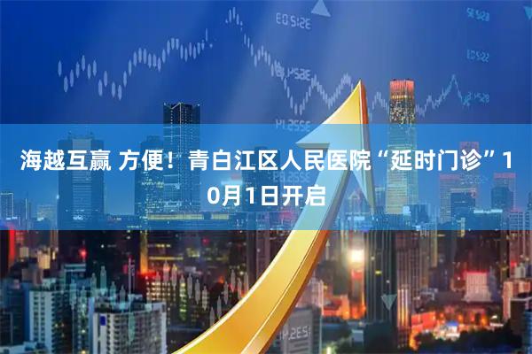 海越互赢 方便！青白江区人民医院“延时门诊”10月1日开启