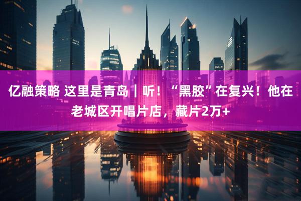亿融策略 这里是青岛｜听！“黑胶”在复兴！他在老城区开唱片店，藏片2万+