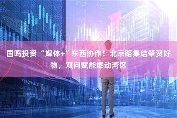 国鸣投资 “媒体+”东西协作！北京路集结肇贺好物，双向赋能燃动湾区