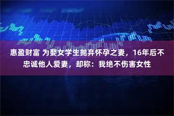 惠盈财富 为娶女学生抛弃怀孕之妻，16年后不忠诚他人爱妻，却称：我绝不伤害女性