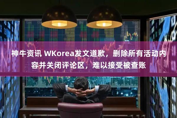 神牛资讯 WKorea发文道歉，删除所有活动内容并关闭评论区，难以接受被查账