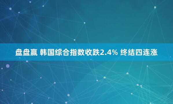 盘盘赢 韩国综合指数收跌2.4% 终结四连涨