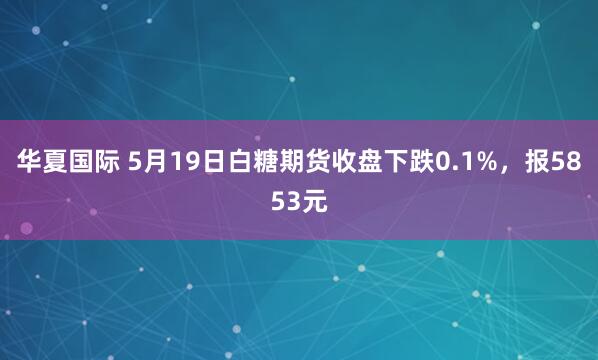 华夏国际 5月19日白糖期货收盘下跌0.1%，报5853元