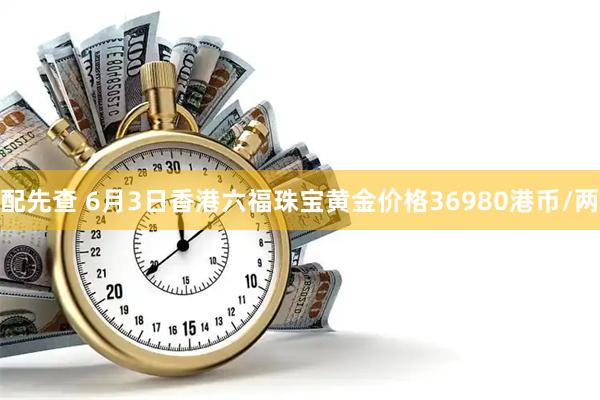 配先查 6月3日香港六福珠宝黄金价格36980港币/两