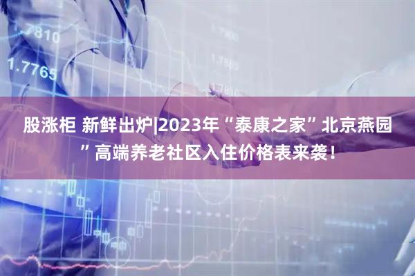 股涨柜 新鲜出炉|2023年“泰康之家”北京燕园”高端养老社区入住价格表来袭!