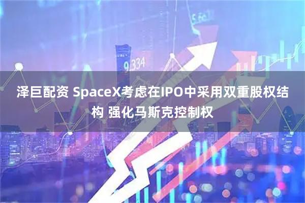 泽巨配资 SpaceX考虑在IPO中采用双重股权结构 强化马斯克控制权