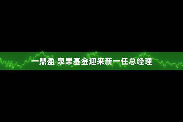 一鼎盈 泉果基金迎来新一任总经理