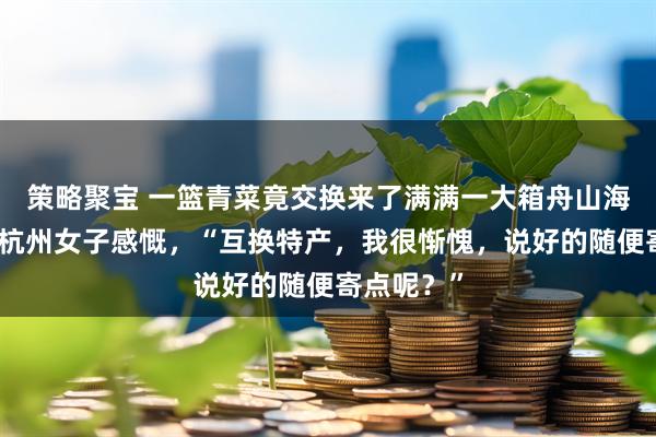 策略聚宝 一篮青菜竟交换来了满满一大箱舟山海鲜，浙江杭州女子感慨，“互换特产，我很惭愧，说好的随便寄点呢？”