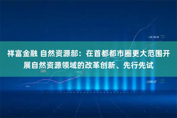 祥富金融 自然资源部：在首都都市圈更大范围开展自然资源领域的改革创新、先行先试