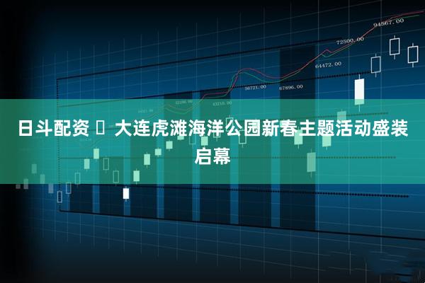 日斗配资 ​大连虎滩海洋公园新春主题活动盛装启幕