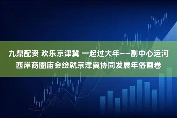 九鼎配资 欢乐京津冀 一起过大年——副中心运河西岸商圈庙会绘就京津冀协同发展年俗画卷