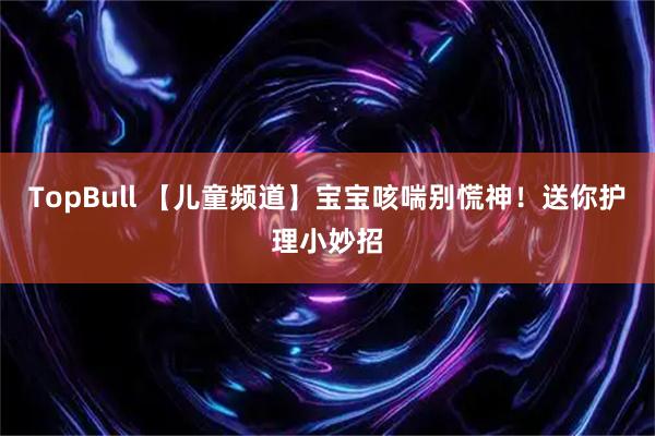 TopBull 【儿童频道】宝宝咳喘别慌神!送你护理小妙招