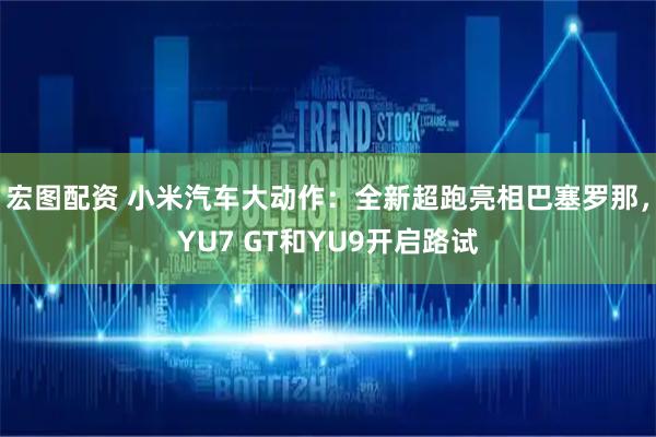 宏图配资 小米汽车大动作：全新超跑亮相巴塞罗那，YU7 GT和YU9开启路试