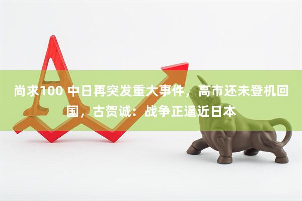 尚求100 中日再突发重大事件，高市还未登机回国，古贺诚：战争正逼近日本