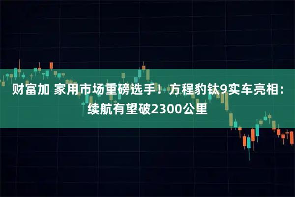 财富加 家用市场重磅选手！方程豹钛9实车亮相：续航有望破2300公里