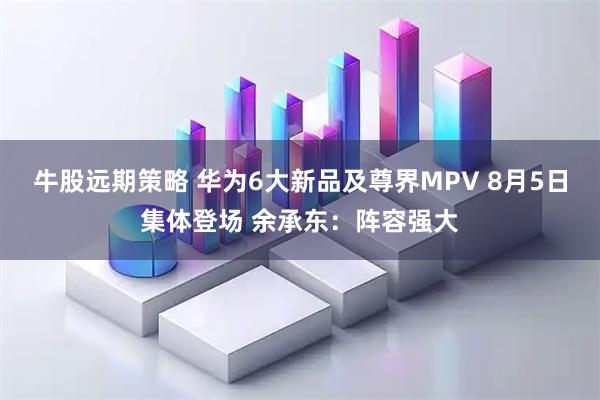 牛股远期策略 华为6大新品及尊界MPV 8月5日集体登场 余承东：阵容强大